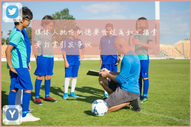 媒体人批伦纳德要价过高如主播索要打赏引发争议